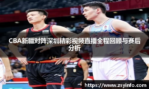 CBA新疆对阵深圳精彩视频直播全程回顾与赛后分析